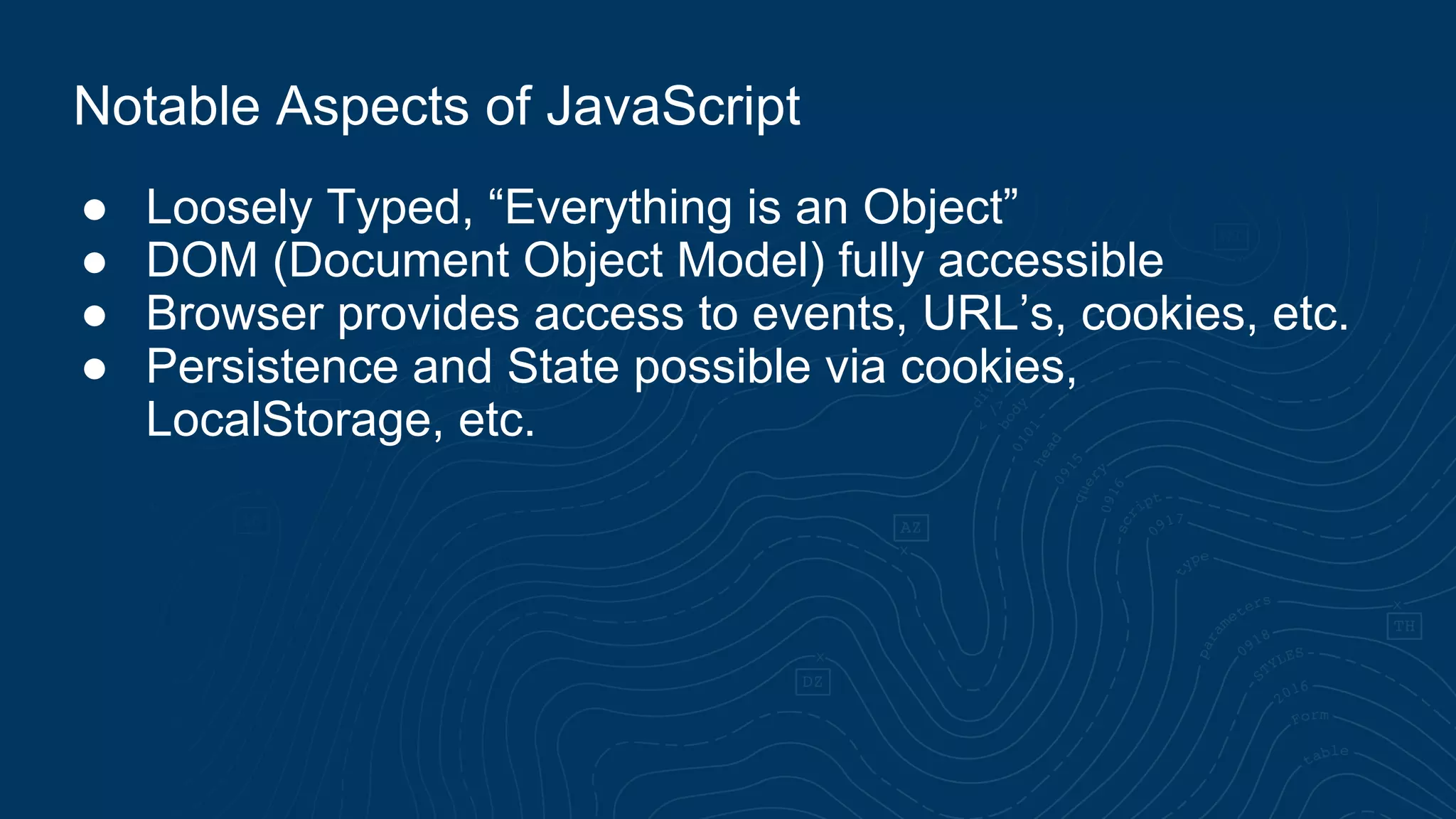 ● Loosely Typed, “Everything is an Object” ● DOM (Document Object Model) fully accessible ● Browser provides access to events, URL’s, cookies, etc. ● Persistence and State possible via cookies, LocalStorage, etc. Notable Aspects of JavaScript 