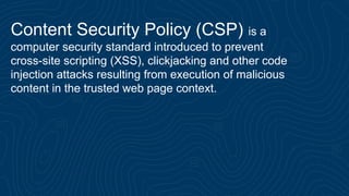 Content Security Policy (CSP) is a
computer security standard introduced to prevent
cross-site scripting (XSS), clickjacking and other code
injection attacks resulting from execution of malicious
content in the trusted web page context.
 