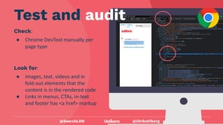 @UlrikaViberg
Check:
● Chrome DevTool manually per
page type
@SearchLDN
Test and audit
Look for:
● images, text, videos and in
fold-out elements that the
content is in the rendered code
● Links in menus, CTAs, in-text
and footer has <a href> markup
 