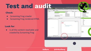 @UlrikaViberg
Check:
● Screaming Frog crawler
● Screaming Frog rendered HTML
@UlrikaViberg
Test and audit
Look for:
● Is all the content reachable and
crawled by Screaming Frog
 