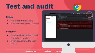 @UlrikaViberg
Check:
● the robots.txt manually
● In Chrome DevTools → errors
Test and audit
@SearchLDN
Look for:
● disallowed paths that contain
JS assets in robots.txt
● errors saying failed to load
[file].js.
 