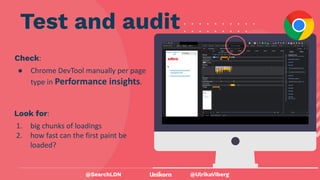 @UlrikaViberg
Check:
● Chrome DevTool manually per page
type in Performance insights.
Test and audit
@SearchLDN
Look for:
1. big chunks of loadings
2. how fast can the first paint be
loaded?
 