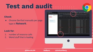 @UlrikaViberg
Check:
● Chrome DevTool manually per page
type in Network.
Test and audit
@SearchLDN
Look for:
1. number of resource calls
2. Weird stuff that is loading
 