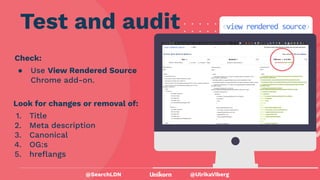 @UlrikaViberg
Check:
● Use View Rendered Source
Chrome add-on.
Test and audit
@SearchLDN
Look for changes or removal of:
1. Title
2. Meta description
3. Canonical
4. OG:s
5. hreﬂangs
 