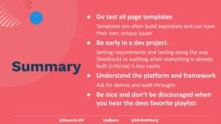 @UlrikaViberg
Summary
● Do test all page templates
Templates are often build separately and can have
their own unique issues
● Be early in a dev project.
Setting requirements and testing along the way
(feedback) vs auditing when everything is already
built (criticize) is less costly
● Understand the platform and framework
Ask for demos and walk-throughs
● Be nice and don’t be discouraged when
you hear the devs favorite playlist:
@SearchLDN
 