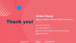 @UlrikaViberg
Thank you!
Ulrika Viberg
Agency Owner & Senior SEO Consultant
www.unikorn.se
ulrika@unikorn.se
https://www.linkedin.com/in/ulrikaviberg/
@UlrikaViberg
@SearchLDN
 