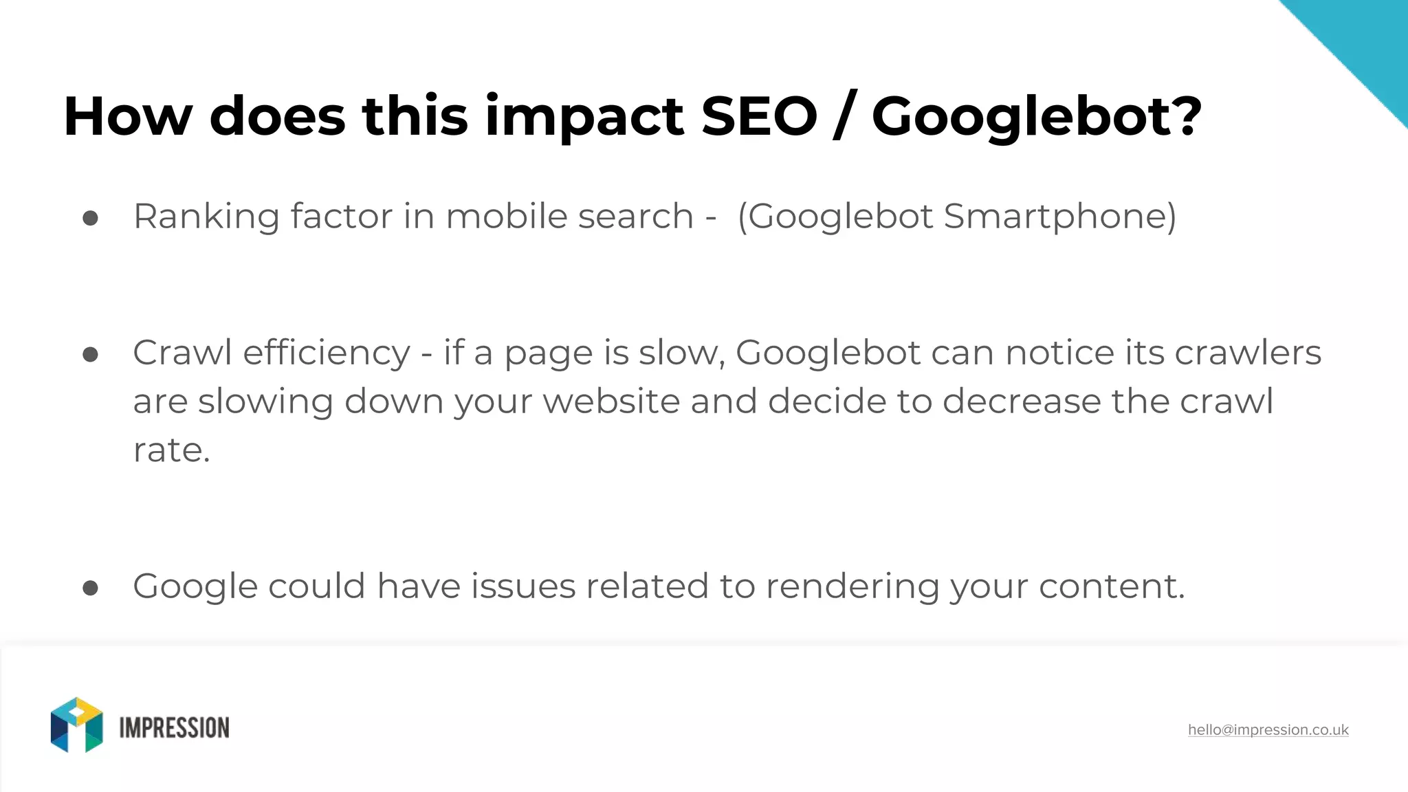 @impressiontalk
hello@impression.co.uk
How does this impact SEO / Googlebot?
● Ranking factor in mobile search - (Googlebot Smartphone)
● Crawl efficiency - if a page is slow, Googlebot can notice its crawlers
are slowing down your website and decide to decrease the crawl
rate.
● Google could have issues related to rendering your content.
 