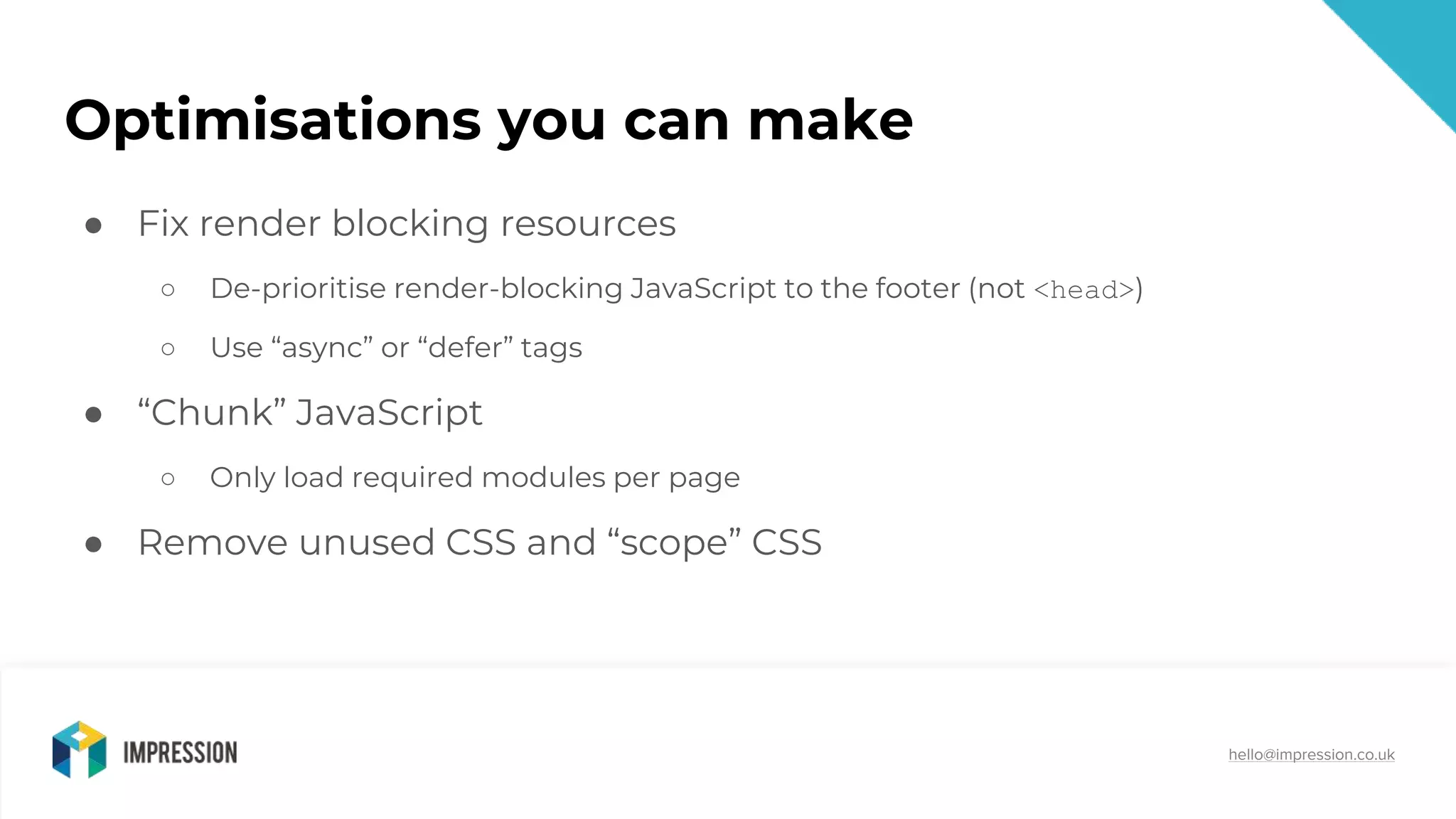 @impressiontalk
hello@impression.co.uk
Optimisations you can make
● Fix render blocking resources
○ De-prioritise render-blocking JavaScript to the footer (not <head>)
○ Use “async” or “defer” tags
● “Chunk” JavaScript
○ Only load required modules per page
● Remove unused CSS and “scope” CSS
 