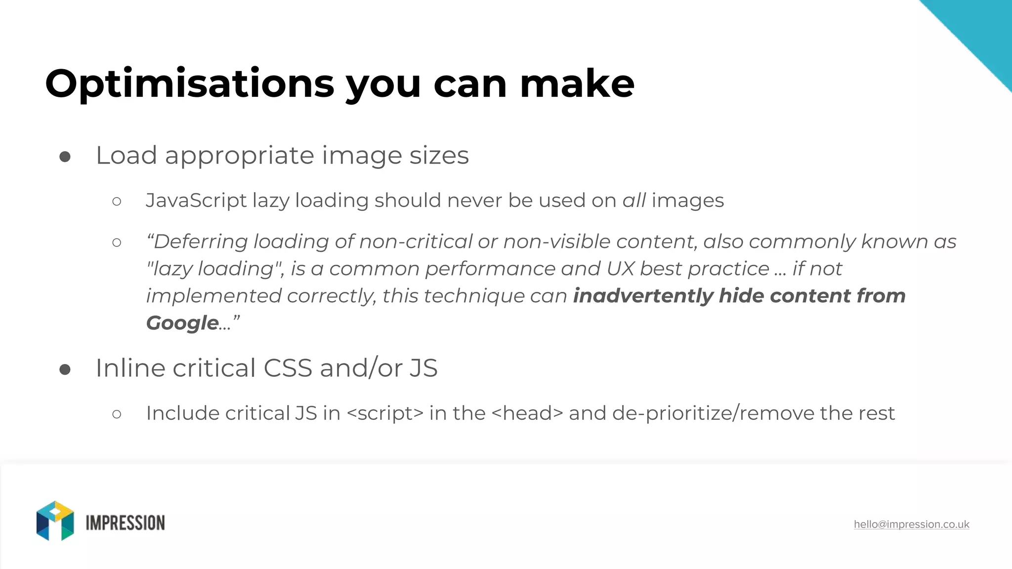 @impressiontalk
hello@impression.co.uk
Optimisations you can make
● Load appropriate image sizes
○ JavaScript lazy loading should never be used on all images
○ “Deferring loading of non-critical or non-visible content, also commonly known as
"lazy loading", is a common performance and UX best practice … if not
implemented correctly, this technique can inadvertently hide content from
Google...”
● Inline critical CSS and/or JS
○ Include critical JS in <script> in the <head> and de-prioritize/remove the rest
 