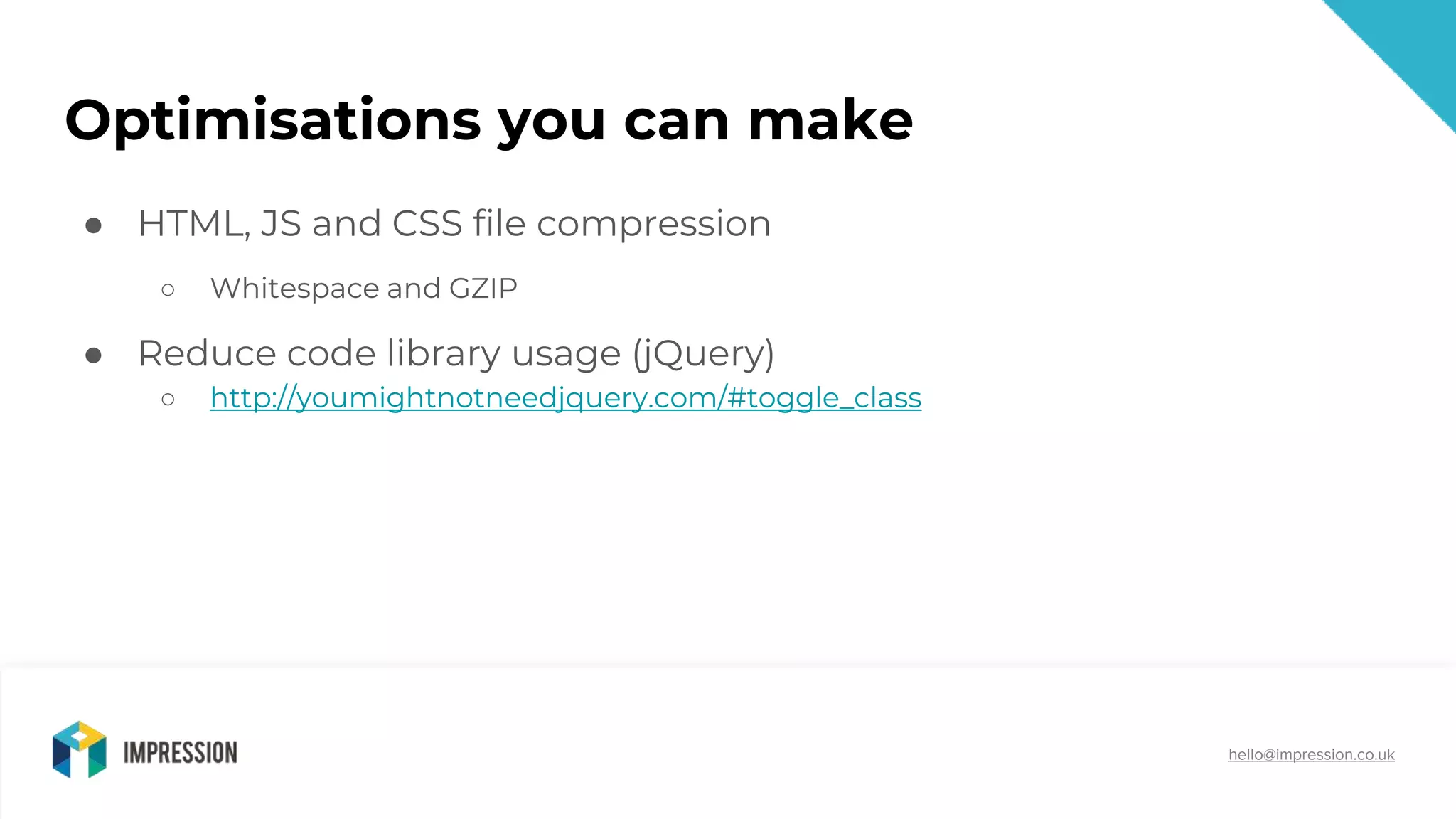 @impressiontalk
hello@impression.co.uk
Optimisations you can make
● HTML, JS and CSS file compression
○ Whitespace and GZIP
● Reduce code library usage (jQuery)
○ http://youmightnotneedjquery.com/#toggle_class
 