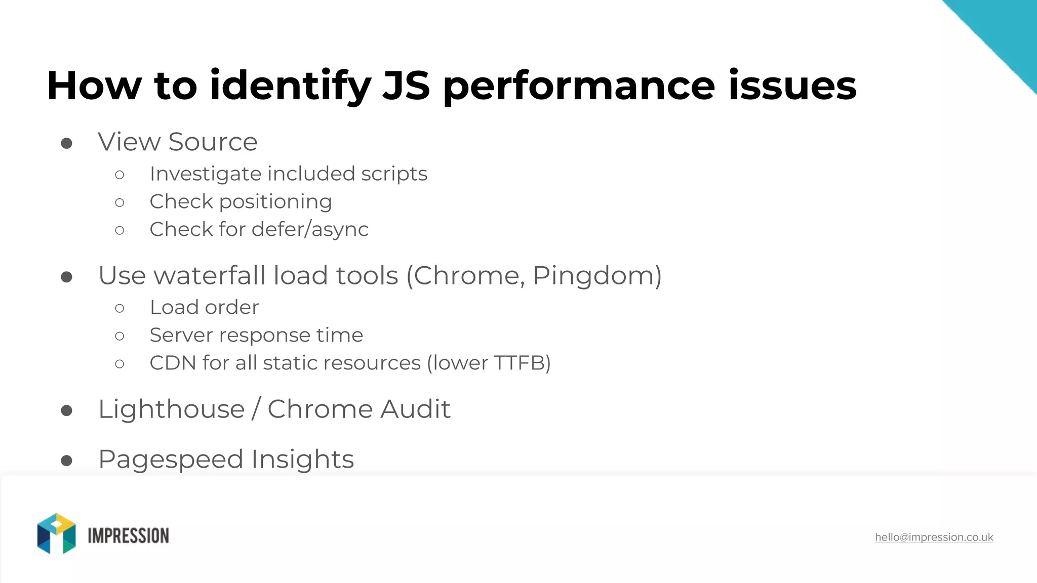 @impressiontalk
hello@impression.co.uk
How to identify JS performance issues
● View Source
○ Investigate included scripts
○ Check positioning
○ Check for defer/async
● Use waterfall load tools (Chrome, Pingdom)
○ Load order
○ Server response time
○ CDN for all static resources (lower TTFB)
● Lighthouse / Chrome Audit
● Pagespeed Insights
 