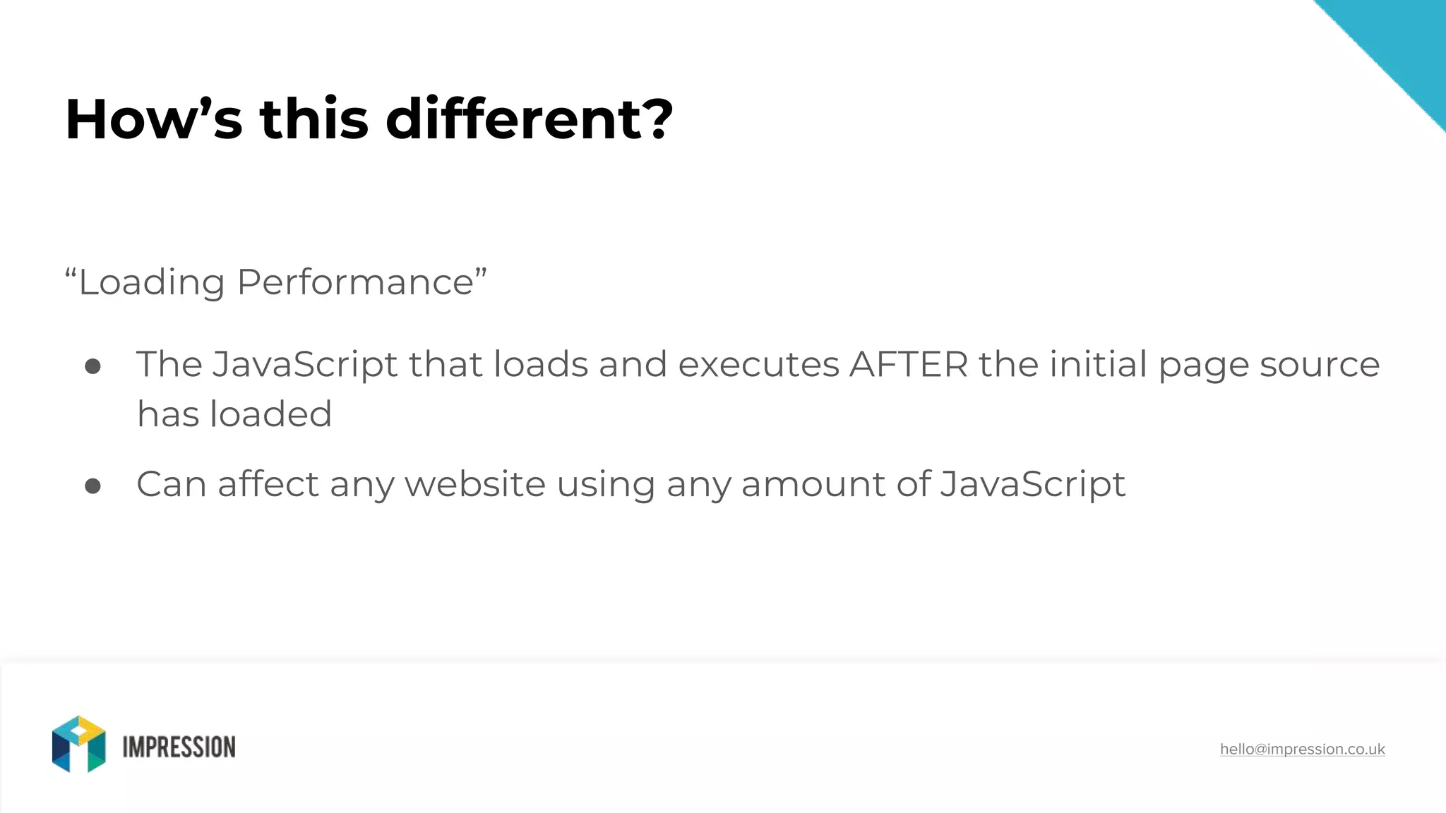 @impressiontalk
hello@impression.co.uk
How’s this different?
“Loading Performance”
● The JavaScript that loads and executes AFTER the initial page source
has loaded
● Can affect any website using any amount of JavaScript
 
