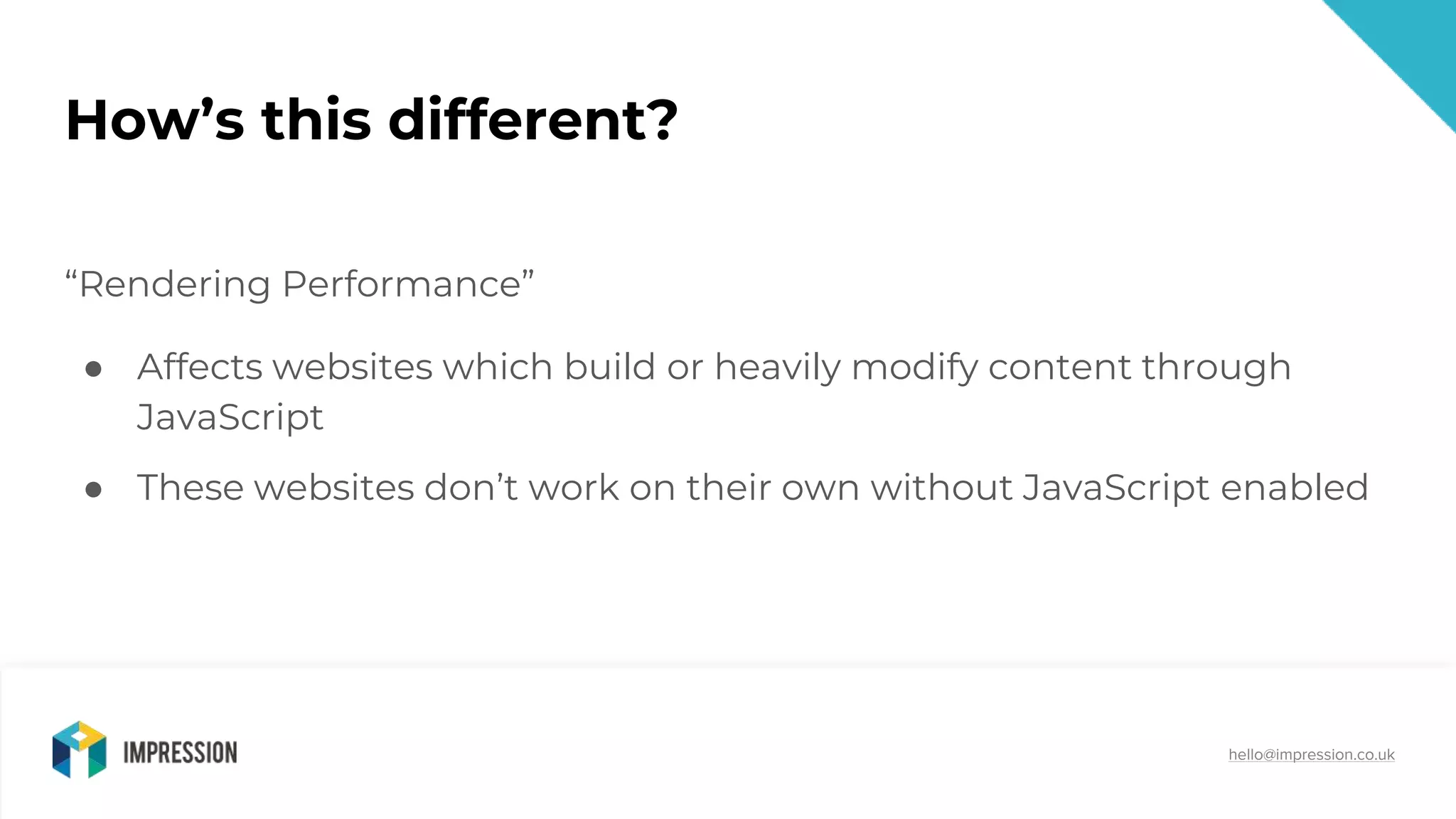 @impressiontalk
hello@impression.co.uk
How’s this different?
“Rendering Performance”
● Affects websites which build or heavily modify content through
JavaScript
● These websites don’t work on their own without JavaScript enabled
 