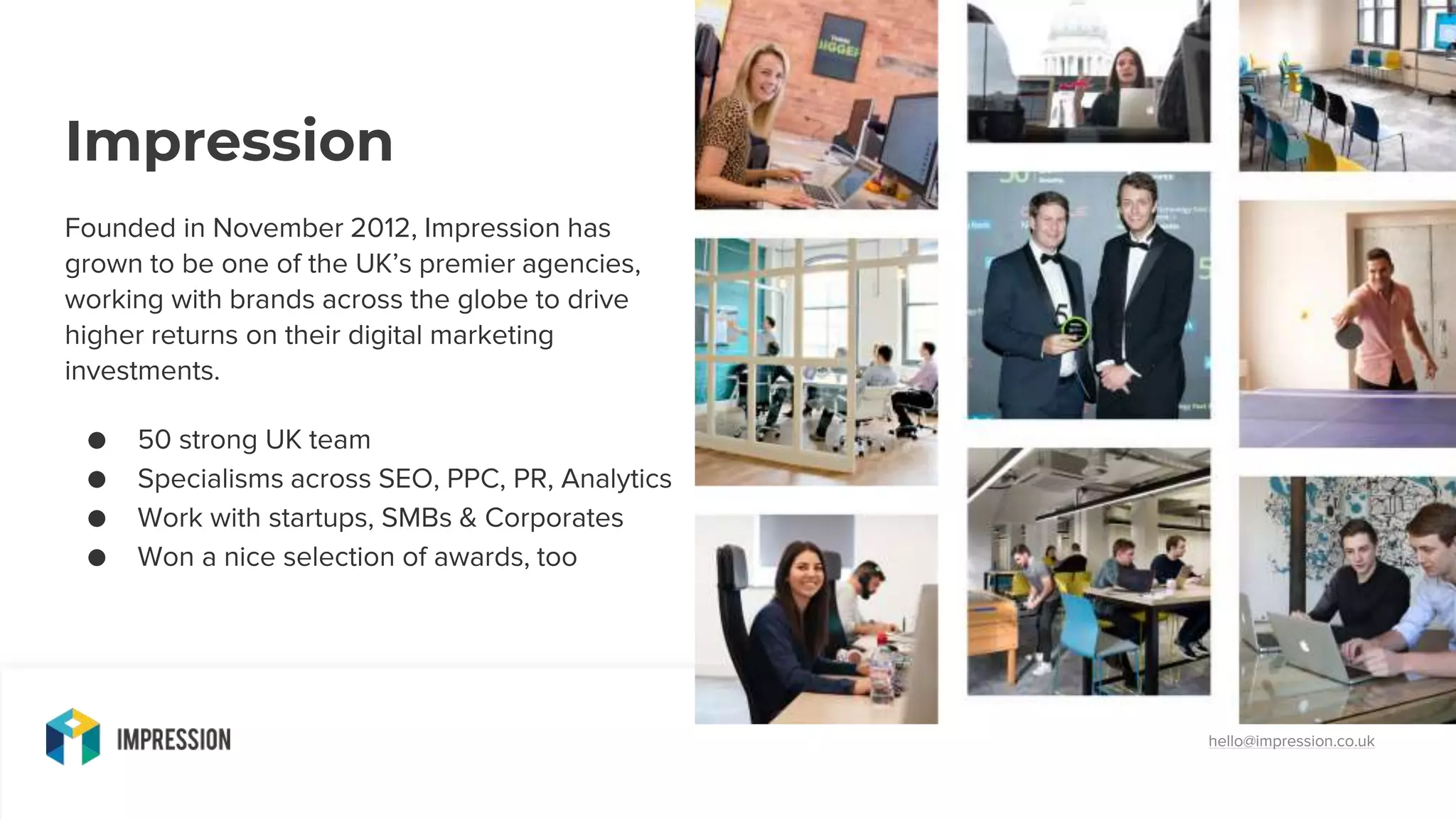 hello@impression.co.uk
Impression
Founded in November 2012, Impression has
grown to be one of the UK’s premier agencies,
working with brands across the globe to drive
higher returns on their digital marketing
investments.
● 50 strong UK team
● Specialisms across SEO, PPC, PR, Analytics
● Work with startups, SMBs & Corporates
● Won a nice selection of awards, too
 