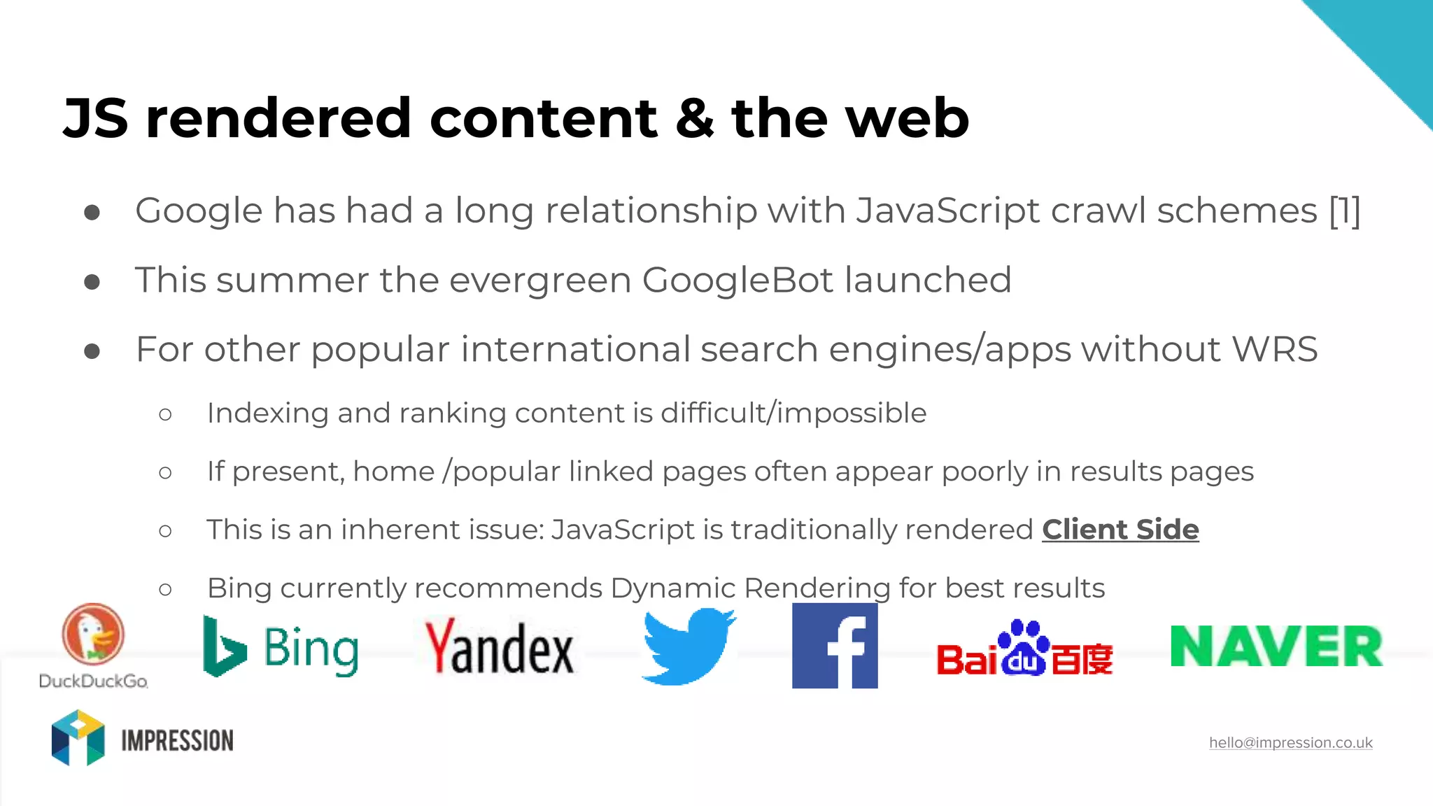 @impressiontalk
hello@impression.co.uk
JS rendered content & the web
● Google has had a long relationship with JavaScript crawl schemes [1]
● This summer the evergreen GoogleBot launched
● For other popular international search engines/apps without WRS
○ Indexing and ranking content is difficult/impossible
○ If present, home /popular linked pages often appear poorly in results pages
○ This is an inherent issue: JavaScript is traditionally rendered Client Side
○ Bing currently recommends Dynamic Rendering for best results
● Google has had a long relationship with JavaScript crawl schemes [1]
● This summer the evergreen GoogleBot launched
● For other popular international search engines/apps without WRS
○ Indexing and ranking content is difficult/impossible
○ If present, home /popular linked pages often appear poorly in results pages
○ This is an inherent issue: JavaScript is traditionally rendered Client Side
○ Bing currently recommends Dynamic Rendering for best results
 