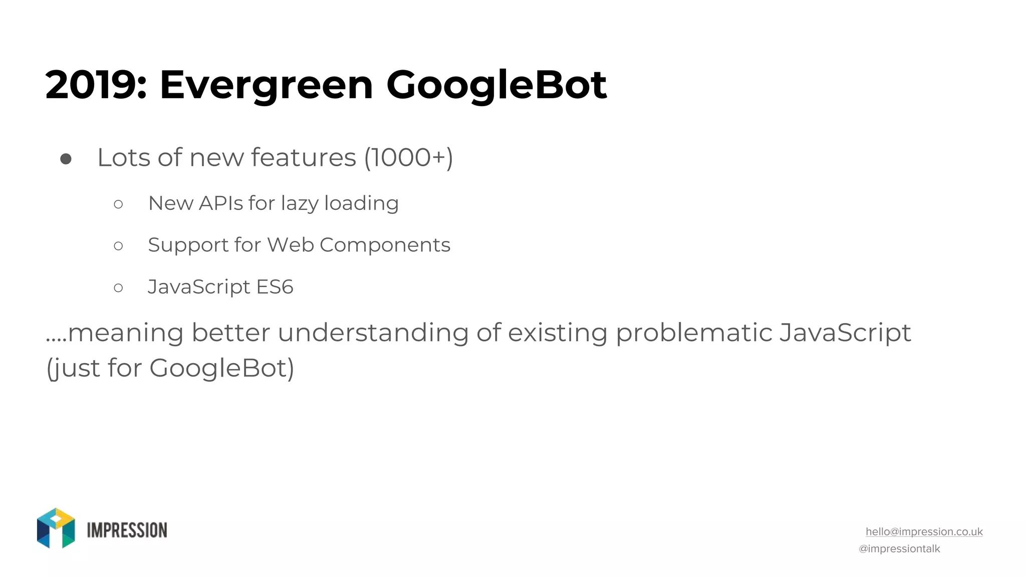 @impressiontalk
hello@impression.co.uk
2019: Evergreen GoogleBot
● Lots of new features (1000+)
○ New APIs for lazy loading
○ Support for Web Components
○ JavaScript ES6
….meaning better understanding of existing problematic JavaScript
(just for GoogleBot)
 