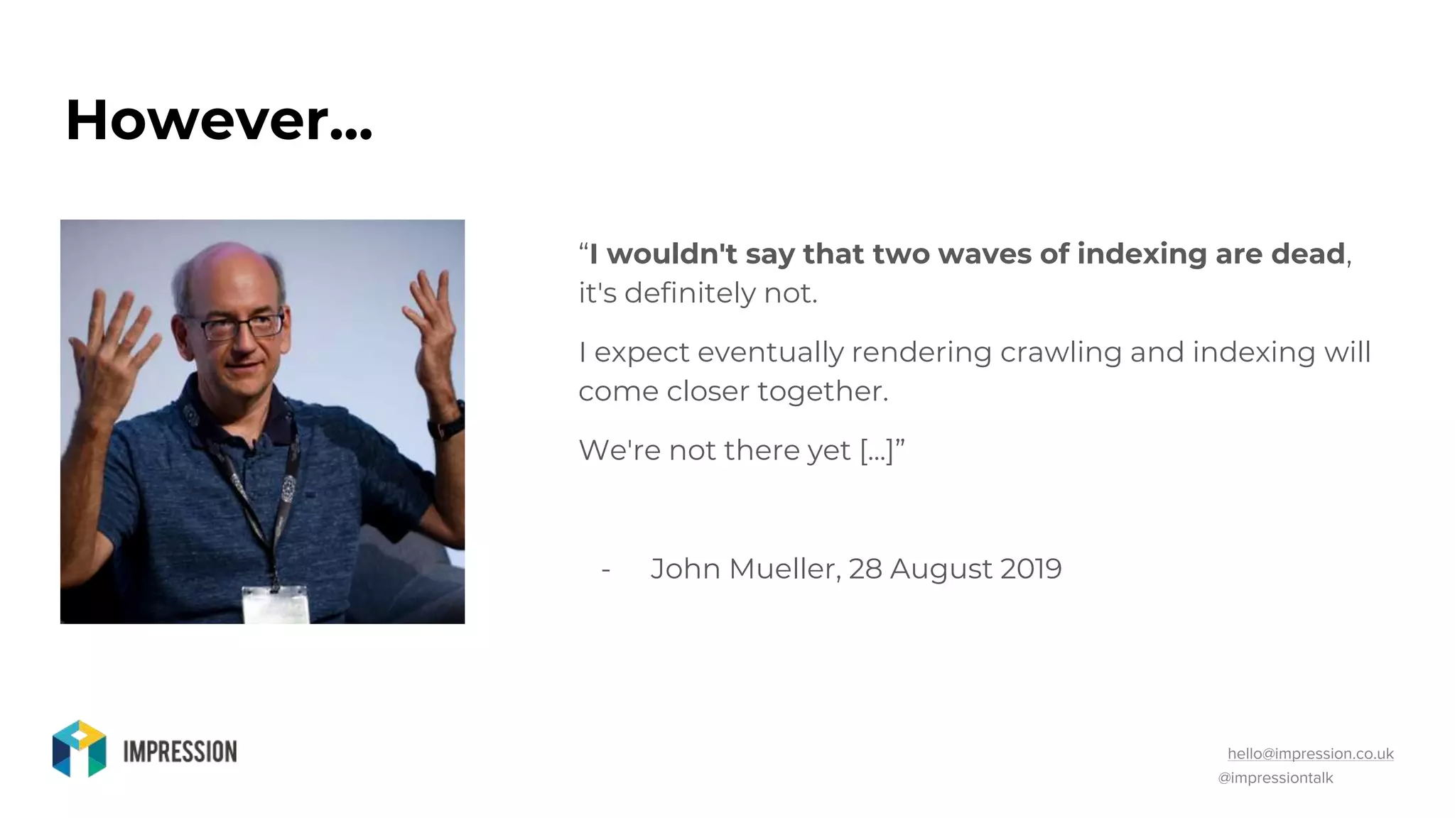 @impressiontalk
hello@impression.co.uk
However...
“I wouldn't say that two waves of indexing are dead,
it's definitely not.
I expect eventually rendering crawling and indexing will
come closer together.
We're not there yet [...]”
- John Mueller, 28 August 2019
 