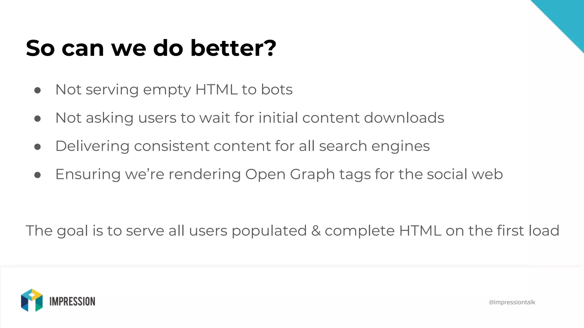 @impressiontalk
@impressiontalk
So can we do better?
● Not serving empty HTML to bots
● Not asking users to wait for initial content downloads
● Delivering consistent content for all search engines
● Ensuring we’re rendering Open Graph tags for the social web
The goal is to serve all users populated & complete HTML on the first load
 