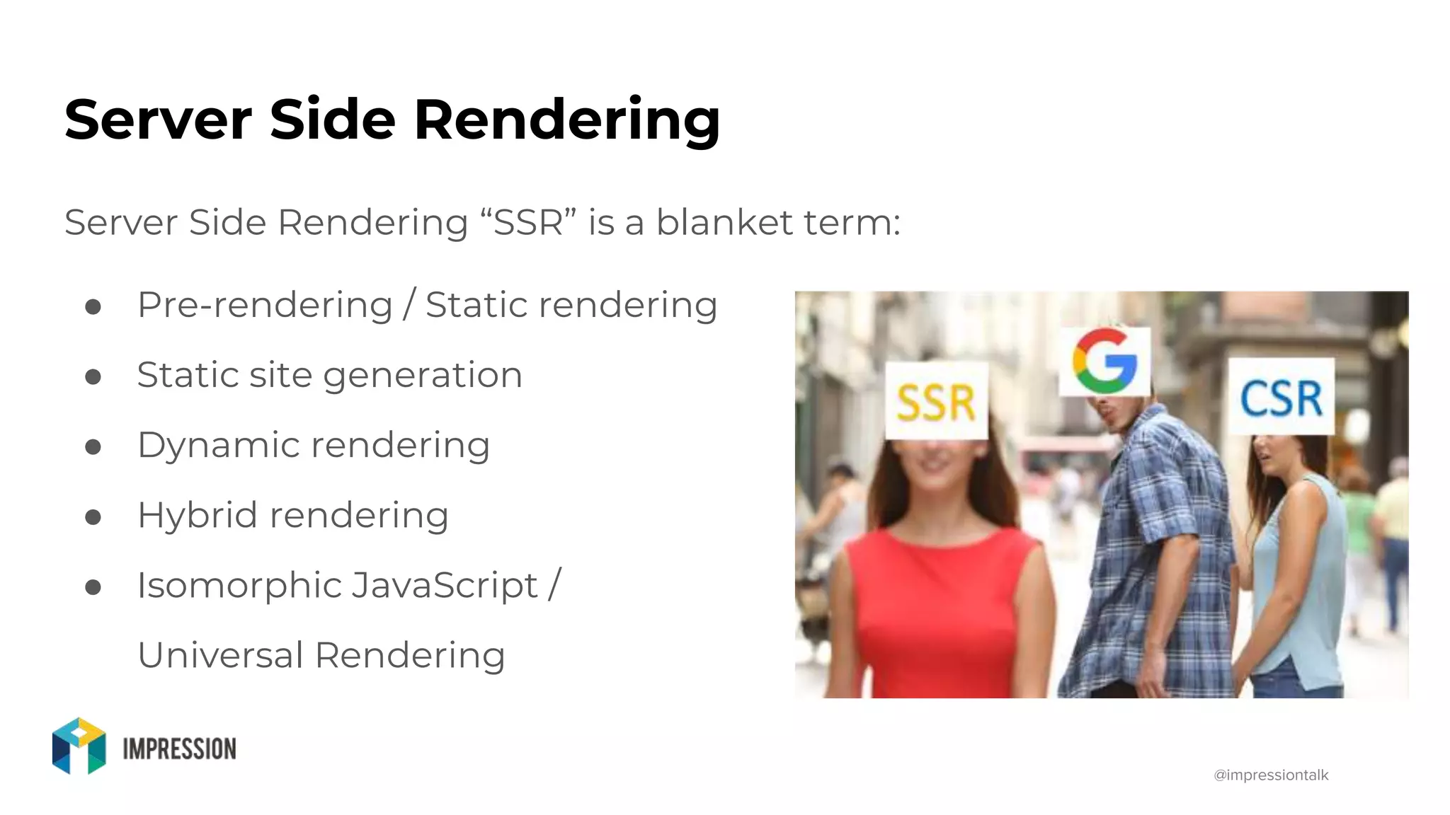 @impressiontalk
Server Side Rendering
Server Side Rendering “SSR” is a blanket term:
● Pre-rendering / Static rendering
● Static site generation
● Dynamic rendering
● Hybrid rendering
● Isomorphic JavaScript /
Universal Rendering
 