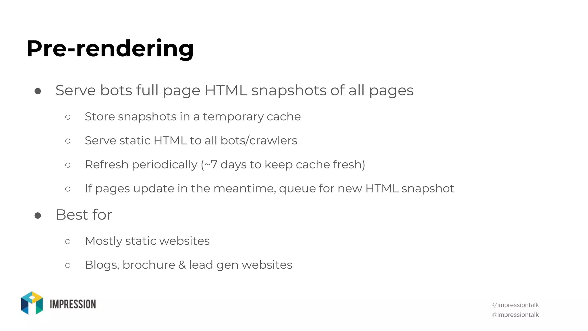 @impressiontalk
@impressiontalk
Pre-rendering
● Serve bots full page HTML snapshots of all pages
○ Store snapshots in a temporary cache
○ Serve static HTML to all bots/crawlers
○ Refresh periodically (~7 days to keep cache fresh)
○ If pages update in the meantime, queue for new HTML snapshot
● Best for
○ Mostly static websites
○ Blogs, brochure & lead gen websites
 