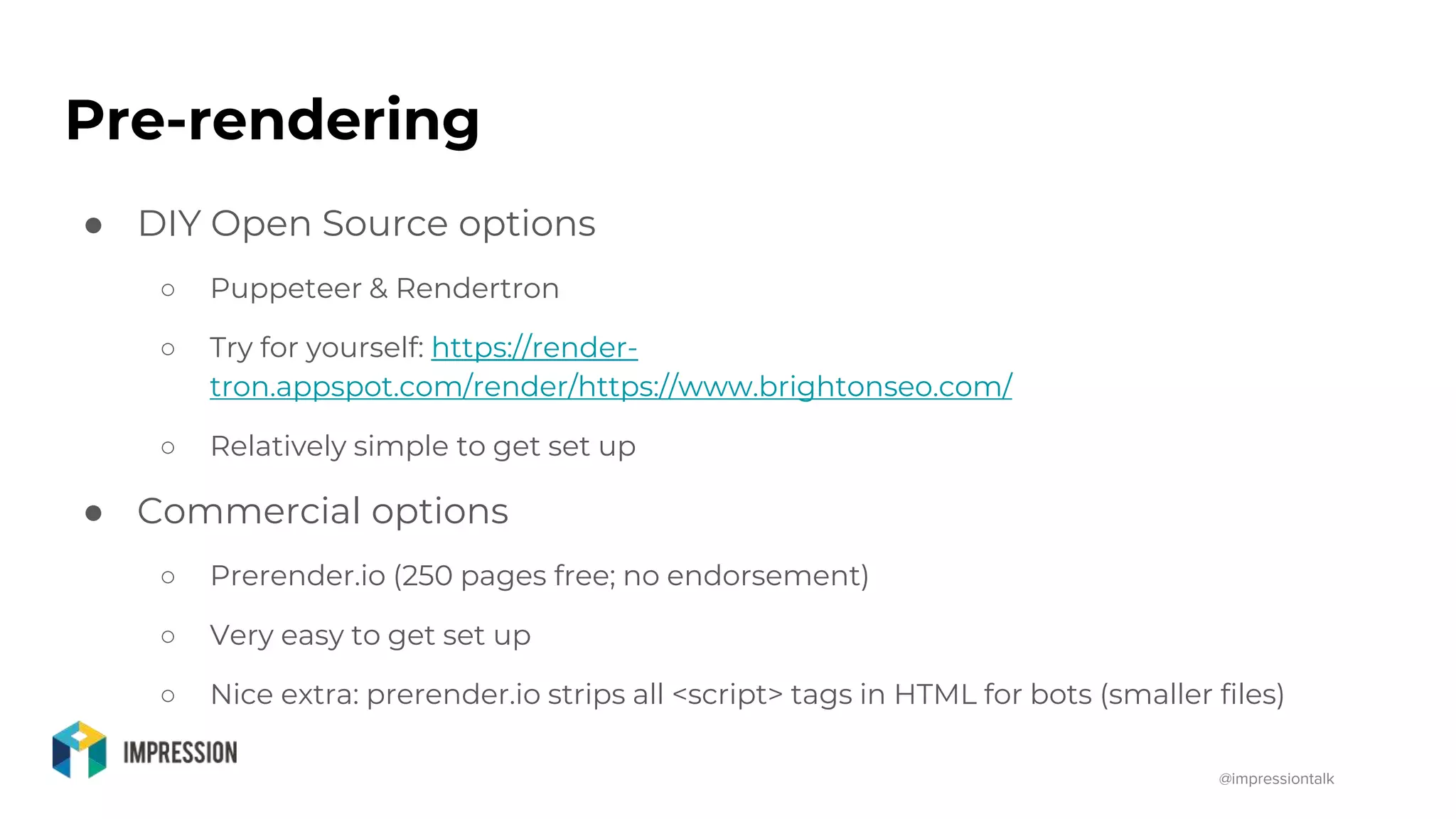 @impressiontalk
Pre-rendering
● DIY Open Source options
○ Puppeteer & Rendertron
○ Try for yourself: https://render-
tron.appspot.com/render/https://www.brightonseo.com/
○ Relatively simple to get set up
● Commercial options
○ Prerender.io (250 pages free; no endorsement)
○ Very easy to get set up
○ Nice extra: prerender.io strips all <script> tags in HTML for bots (smaller files)
 