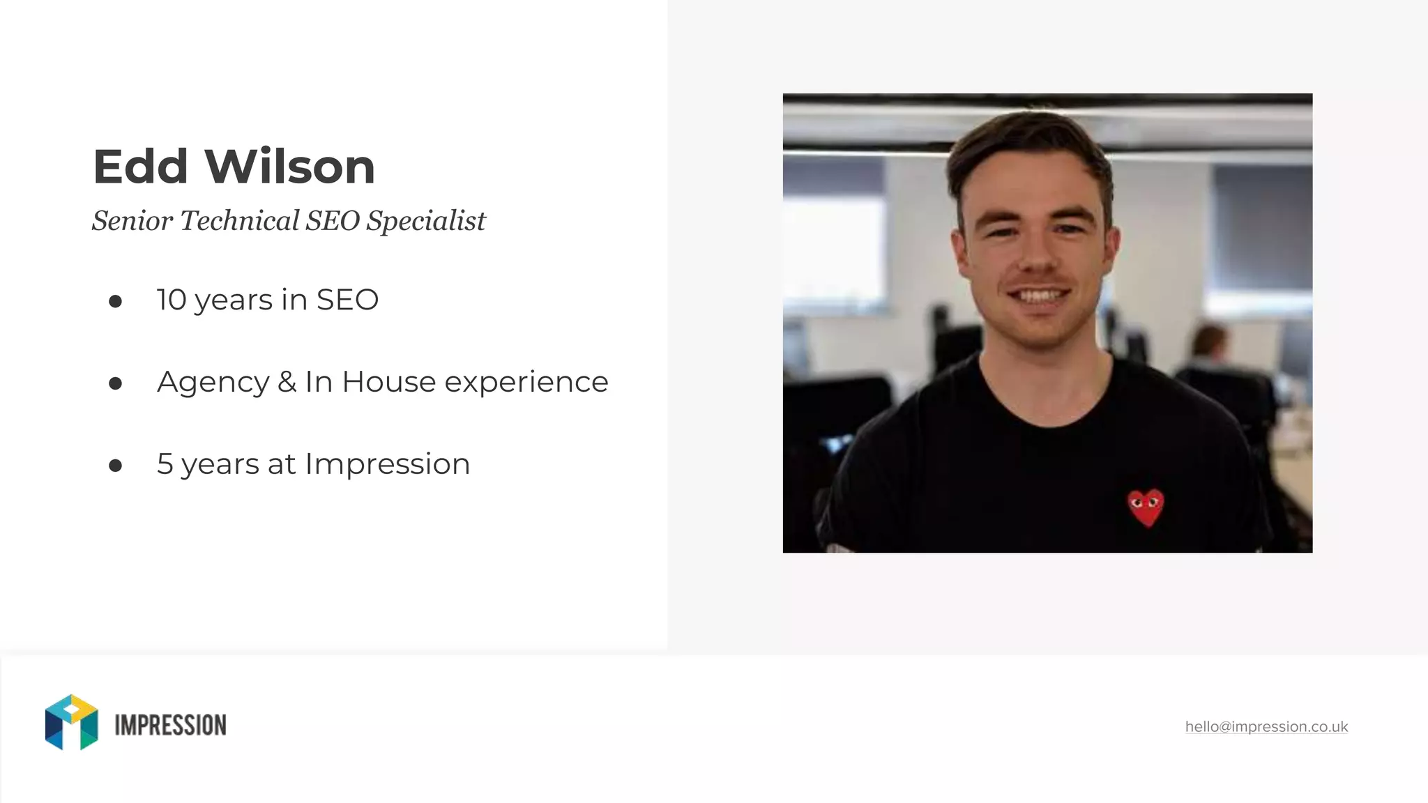 hello@impression.co.uk
Edd Wilson
Senior Technical SEO Specialist
● 10 years in SEO
● Agency & In House experience
● 5 years at Impression
 