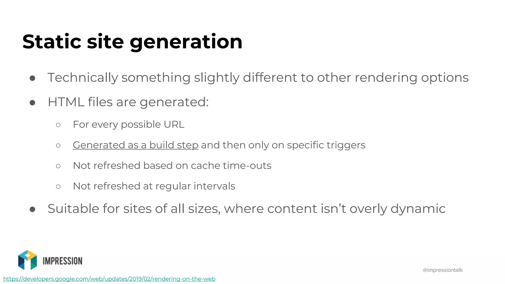 @impressiontalk
https://developers.google.com/web/updates/2019/02/rendering-on-the-web
Static site generation
● Technically something slightly different to other rendering options
● HTML files are generated:
○ For every possible URL
○ Generated as a build step and then only on specific triggers
○ Not refreshed based on cache time-outs
○ Not refreshed at regular intervals
● Suitable for sites of all sizes, where content isn’t overly dynamic
 