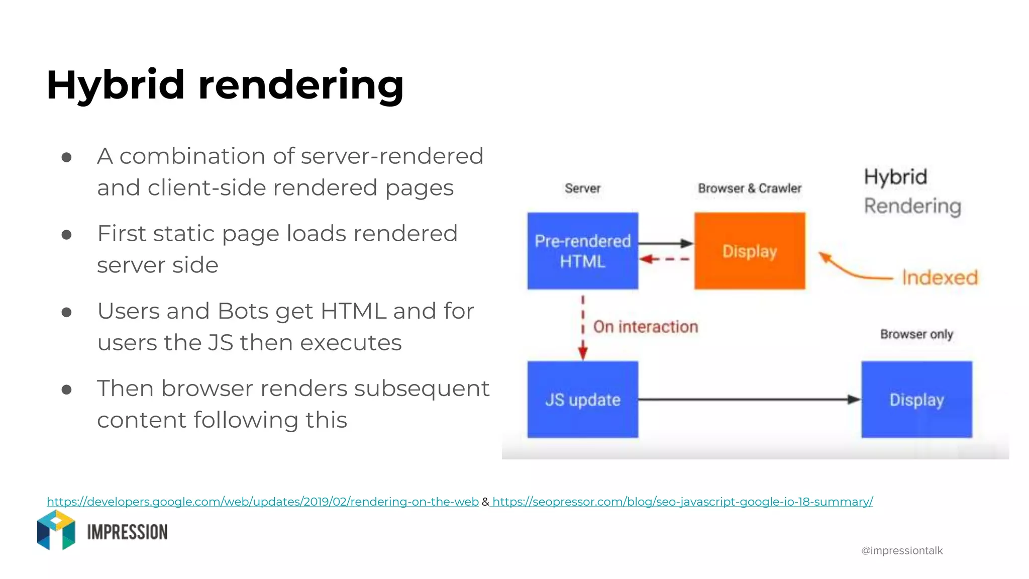@impressiontalk
Hybrid rendering
● A combination of server-rendered
and client-side rendered pages
● First static page loads rendered
server side
● Users and Bots get HTML and for
users the JS then executes
● Then browser renders subsequent
content following this
https://developers.google.com/web/updates/2019/02/rendering-on-the-web & https://seopressor.com/blog/seo-javascript-google-io-18-summary/
 