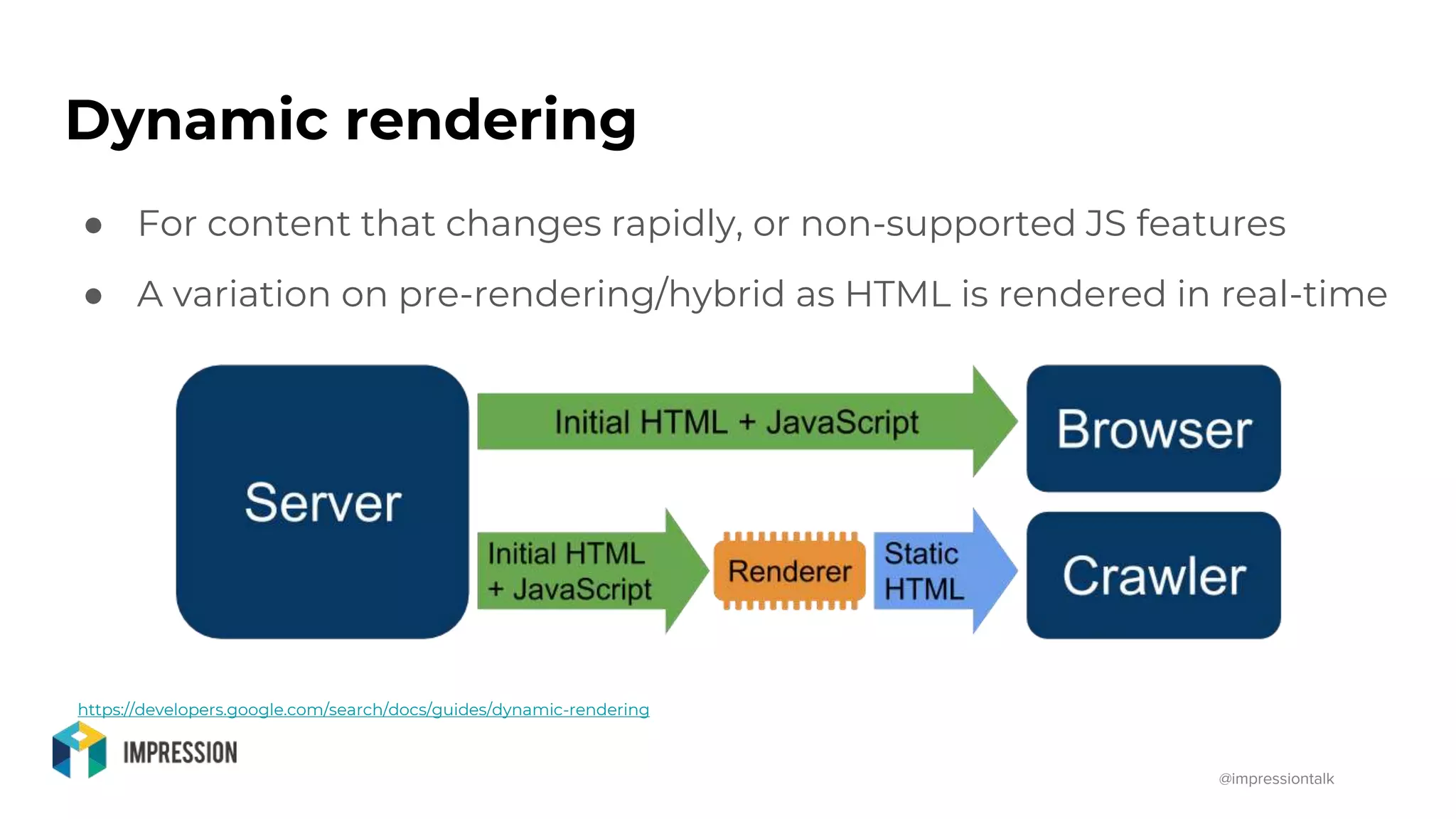 @impressiontalk
Dynamic rendering
● For content that changes rapidly, or non-supported JS features
● A variation on pre-rendering/hybrid as HTML is rendered in real-time
https://developers.google.com/search/docs/guides/dynamic-rendering
 