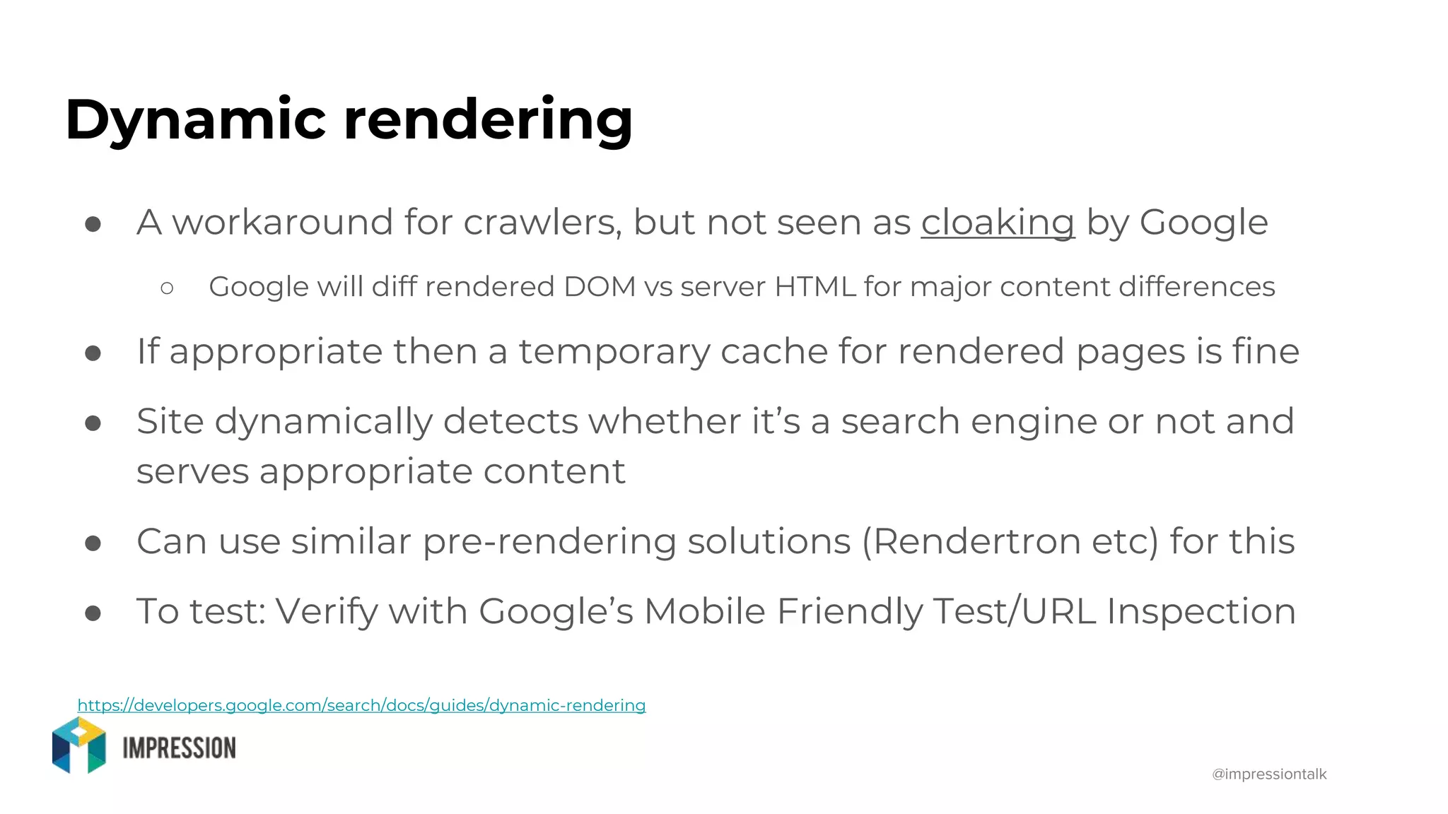 @impressiontalk
Dynamic rendering
● A workaround for crawlers, but not seen as cloaking by Google
○ Google will diff rendered DOM vs server HTML for major content differences
● If appropriate then a temporary cache for rendered pages is fine
● Site dynamically detects whether it’s a search engine or not and
serves appropriate content
● Can use similar pre-rendering solutions (Rendertron etc) for this
● To test: Verify with Google’s Mobile Friendly Test/URL Inspection
https://developers.google.com/search/docs/guides/dynamic-rendering
 