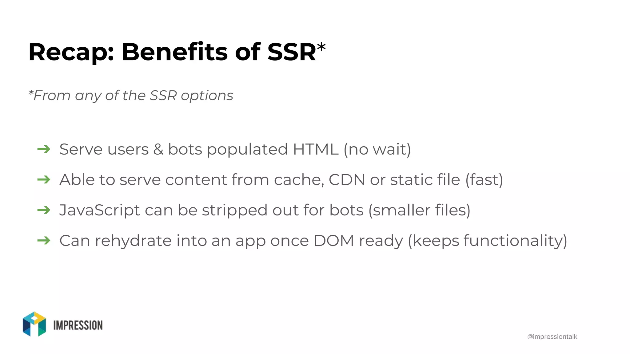 @impressiontalk
Recap: Benefits of SSR*
*From any of the SSR options
➔ Serve users & bots populated HTML (no wait)
➔ Able to serve content from cache, CDN or static file (fast)
➔ JavaScript can be stripped out for bots (smaller files)
➔ Can rehydrate into an app once DOM ready (keeps functionality)
 