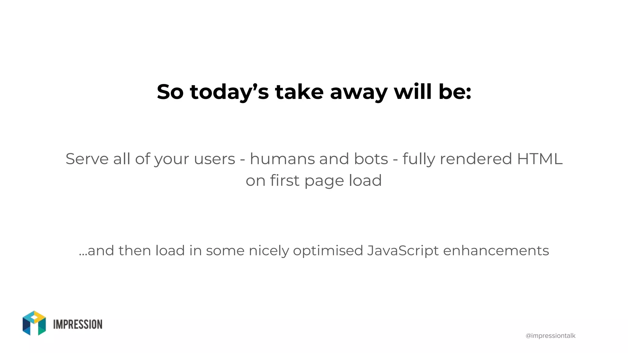 @impressiontalk
So today’s take away will be:
Serve all of your users - humans and bots - fully rendered HTML
on first page load
...and then load in some nicely optimised JavaScript enhancements
 