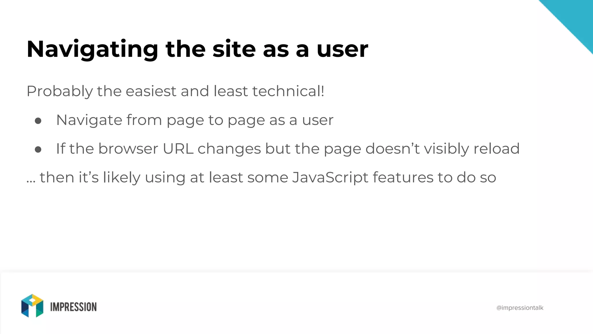@impressiontalk
@impressiontalk
Navigating the site as a user
Probably the easiest and least technical!
● Navigate from page to page as a user
● If the browser URL changes but the page doesn’t visibly reload
… then it’s likely using at least some JavaScript features to do so
 
