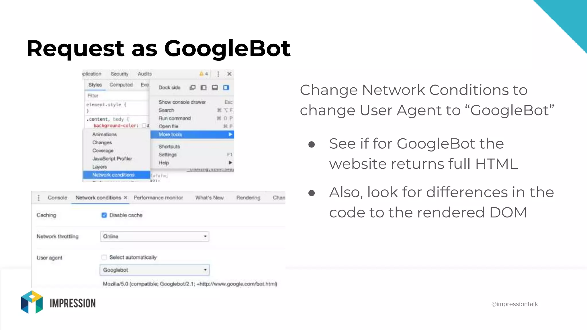 @impressiontalk
@impressiontalk
Request as GoogleBot
Change Network Conditions to
change User Agent to “GoogleBot”
● See if for GoogleBot the
website returns full HTML
● Also, look for differences in the
code to the rendered DOM
 