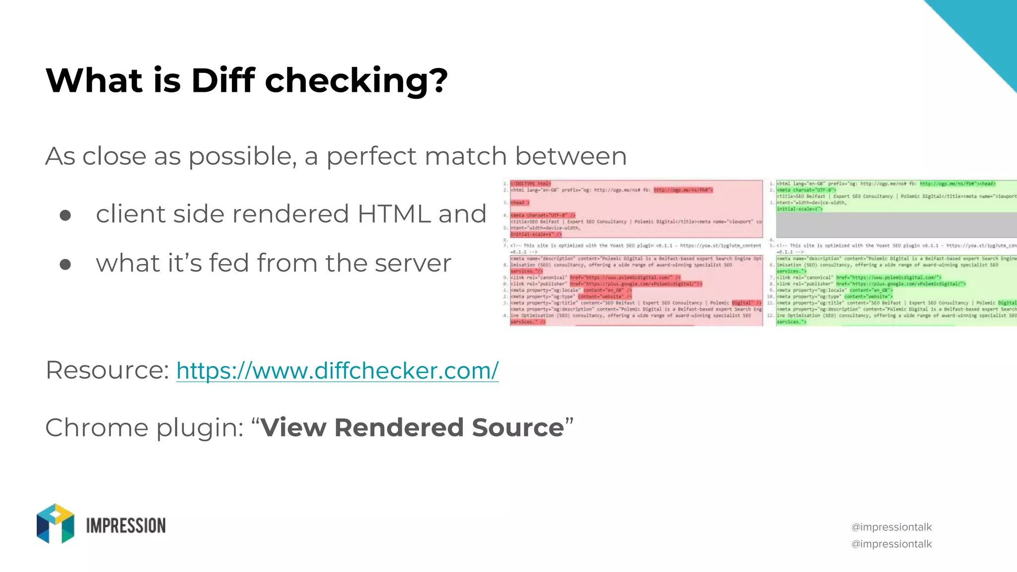 @impressiontalk
@impressiontalk
What is Diff checking?
As close as possible, a perfect match between
● client side rendered HTML and
● what it’s fed from the server
Resource: https://www.diffchecker.com/
Chrome plugin: “View Rendered Source”
 