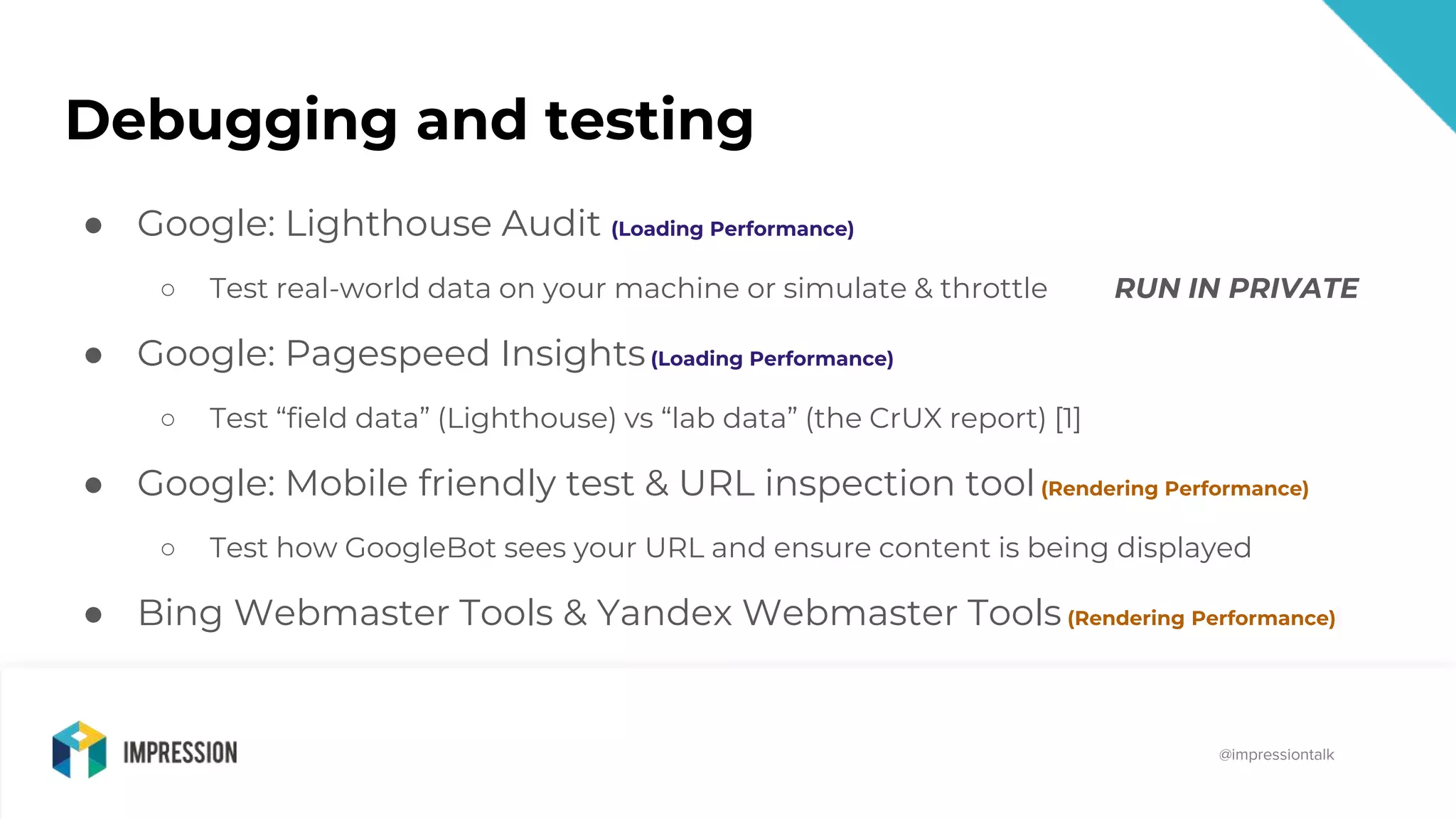 @impressiontalk
@impressiontalk
Debugging and testing
● Google: Lighthouse Audit (Loading Performance)
○ Test real-world data on your machine or simulate & throttle RUN IN PRIVATE
● Google: Pagespeed Insights(Loading Performance)
○ Test “field data” (Lighthouse) vs “lab data” (the CrUX report) [1]
● Google: Mobile friendly test & URL inspection tool(Rendering Performance)
○ Test how GoogleBot sees your URL and ensure content is being displayed
● Bing Webmaster Tools & Yandex Webmaster Tools (Rendering Performance)
 