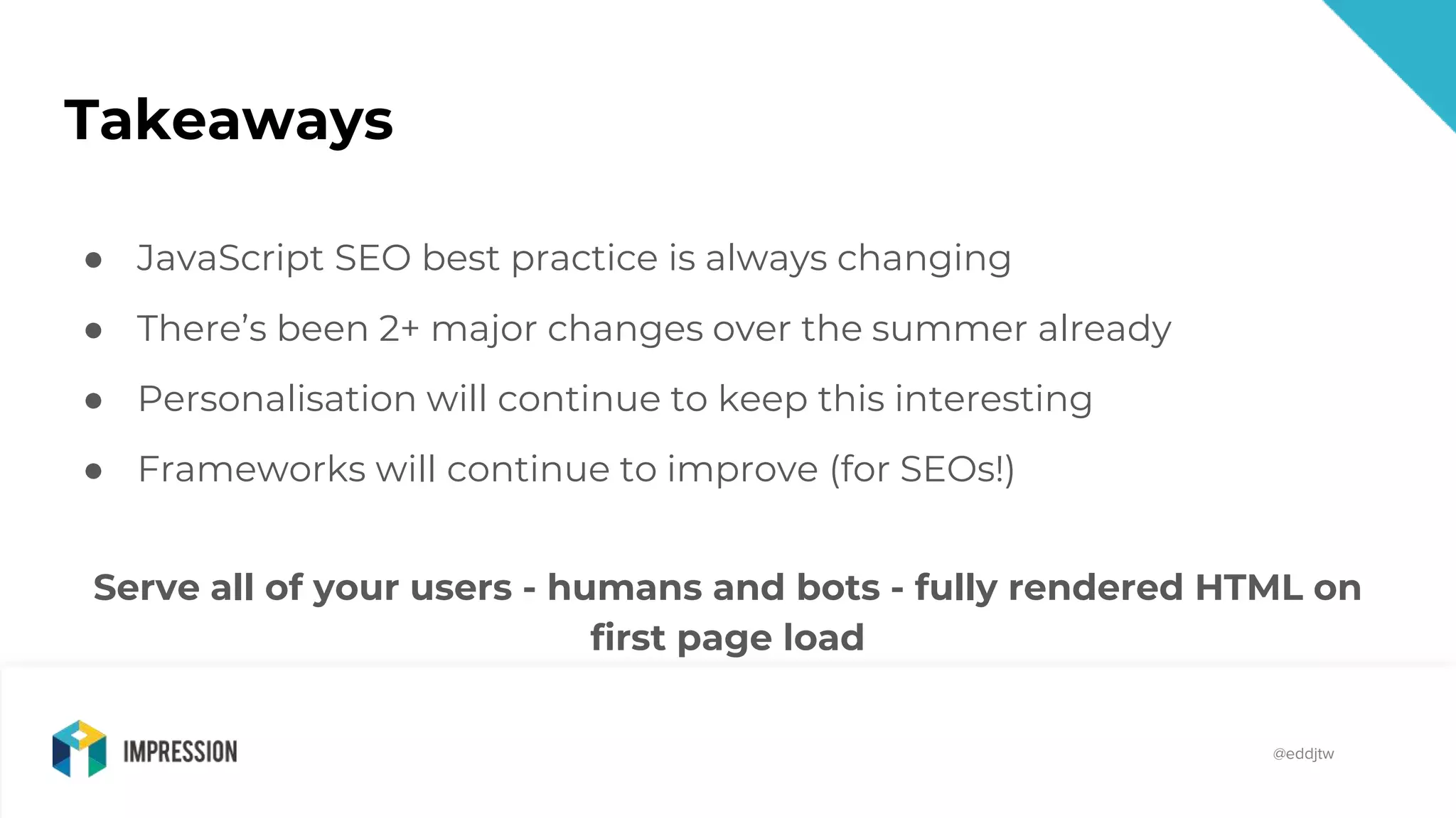 @impressiontalk
@eddjtw
Takeaways
● JavaScript SEO best practice is always changing
● There’s been 2+ major changes over the summer already
● Personalisation will continue to keep this interesting
● Frameworks will continue to improve (for SEOs!)
Serve all of your users - humans and bots - fully rendered HTML on
first page load
 