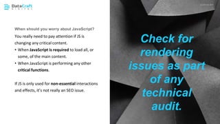 JavaScript SEO
02 CHAPTER HEADING P XX
When should you worry about JavaScript?
You really need to pay attention if JS is
changing any critical content.
• When JavaScript is required to load all, or
some, of the main content.
• When JavaScript is performing any other
critical functions.
If JS is only used for non-essential interactions
and effects, it’s not really an SEO issue.
Check for
rendering
issues as part
of any
technical
audit.
 