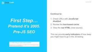 Continue to:
1. Check URLs with JavaScript
disabled.
2. Review the text-based cache.
3. View the raw HTML (view source).
This can provide early indicators of how deep
you might have to go in the JS testing.
First Step…
Pretend it’s 2005.
Pre-JS SEO
JavaScript SEO
 