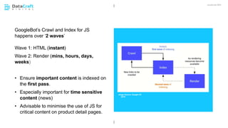 JavaScript SEO
02 CHAPTER HEADING
GoogleBot’s Crawl and Index for JS
happens over ‘2 waves’
Wave 1: HTML (instant)
Wave 2: Render (mins, hours, days,
weeks)
• Ensure important content is indexed on
the first pass.
• Especially important for time sensitive
content (news)
• Advisable to minimise the use of JS for
critical content on product detail pages.
Image Source: Google I/O
2018
 