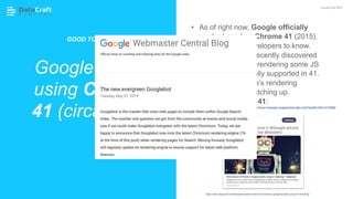 • As of right now, Google officially
render based on Chrome 41 (2015).
• Good for your developers to know.
• Deepcrawl have recently discovered
that GoogleBot is rendering some JS
features not actually supported in 41.
• A sign that Google’s rendering
capabilities are catching up.
Download Chrome 41:
Google render
using Chrome
41 (circa 2015)
JavaScript SEO
GOOD TO KNOW:
https://www.deepcrawl.com/blog/news/what-version-of-chrome-is-google-actually-using-for-rendering/
https://commondatastorage.googleapis.com/chromium-browser-snapshots/index.html?prefix=Win/310958/
 