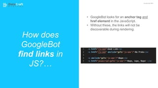 How does
GoogleBot
find links in
JS?…
JavaScript SEO
• GoogleBot looks for an anchor tag and
href element in the JavaScript.
• Without these, the links will not be
discoverable during rendering.
 