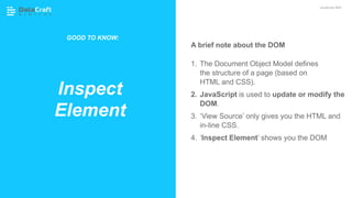 A brief note about the DOM
1. The Document Object Model defines
the structure of a page (based on
HTML and CSS).
2. JavaScript is used to update or modify the
DOM.
3. ‘View Source’ only gives you the HTML and
in-line CSS.
4. ‘Inspect Element’ shows you the DOM
Inspect
Element
JavaScript SEO
GOOD TO KNOW:
 