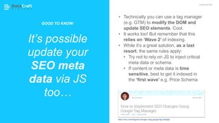 • Technically you can use a tag manager
(e.g. GTM) to modify the DOM and
update SEO elements. Cool.
• It works too! But remember that this
relies on ‘Wave 2’ of indexing.
• While it’s a great solution, as a last
resort, the same rules apply:
• Try not to rely on JS to inject critical
meta data or schema.
• If content or meta data is time
sensitive, best to get it indexed in
the ‘first wave’ e.g. Price Schema
It’s possible
update your
SEO meta
data via JS
too…
JavaScript SEO
https://moz.com/blog/seo-changes-using-google-tag-manager
GOOD TO KNOW:
 