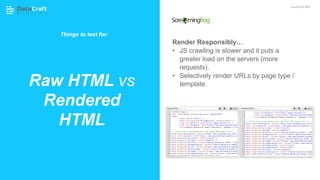 Render Responsibly…
• JS crawling is slower and it puts a
greater load on the servers (more
requests).
• Selectively render URLs by page type /
template.Raw HTML vs
Rendered
HTML
JavaScript SEO
Things to test for:
 