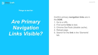 Confirm primary navigation links are in
the DOM.
1. Go to a URL.
2. Find some links to test.
3. Chrome DevTools (disable cache).
4. Reload page.
5. Search for the link in the ‘Elements’
tab.
Are Primary
Navigation
Links Visible?
JavaScript SEO
Things to test for:
 