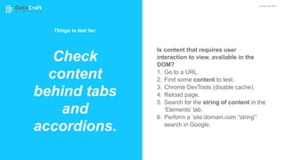 Is content that requires user
interaction to view, available in the
DOM?
1. Go to a URL.
2. Find some content to test.
3. Chrome DevTools (disable cache).
4. Reload page.
5. Search for the string of content in the
‘Elements’ tab.
6. Perform a ‘site:domain.com “string”’
search in Google.
Check
content
behind tabs
and
accordions.
JavaScript SEO
Things to test for:
 