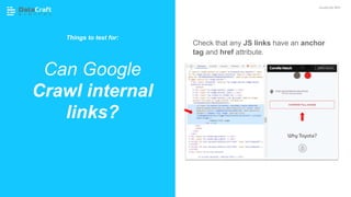 Check that any JS links have an anchor
tag and href attribute.
Can Google
Crawl internal
links?
JavaScript SEO
Things to test for:
 