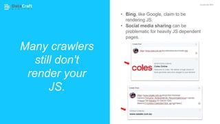 Many crawlers
still don't
render your
JS.
JavaScript SEO
• Bing, like Google, claim to be
rendering JS.
• Social media sharing can be
problematic for heavily JS dependent
pages.
 
