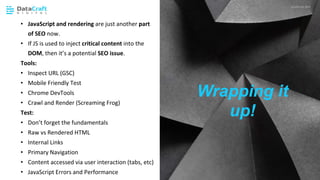 JavaScript SEO
02 CHAPTER HEADING P XX
• JavaScript and rendering are just another part
of SEO now.
• If JS is used to inject critical content into the
DOM, then it’s a potential SEO issue.
Tools:
• Inspect URL (GSC)
• Mobile Friendly Test
• Chrome DevTools
• Crawl and Render (Screaming Frog)
Test:
• Don’t forget the fundamentals
• Raw vs Rendered HTML
• Internal Links
• Primary Navigation
• Content accessed via user interaction (tabs, etc)
• JavaScript Errors and Performance
Wrapping it
up!
 